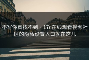 不写你真找不到 · 17c在线观看视频社区的隐私设置入口就在这儿