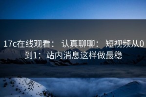 17c在线观看： 认真聊聊： 短视频从0到1：站内消息这样做最稳