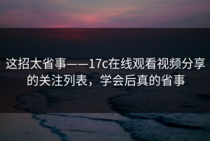 这招太省事——17c在线观看视频分享的关注列表，学会后真的省事