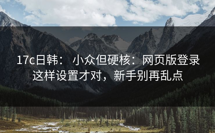 17c日韩： 小众但硬核：网页版登录这样设置才对，新手别再乱点
