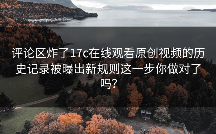 评论区炸了17c在线观看原创视频的历史记录被曝出新规则这一步你做对了吗？