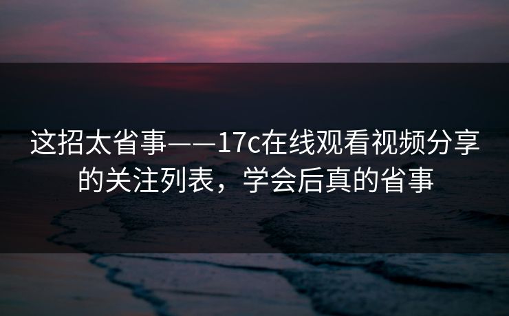 这招太省事——17c在线观看视频分享的关注列表，学会后真的省事
