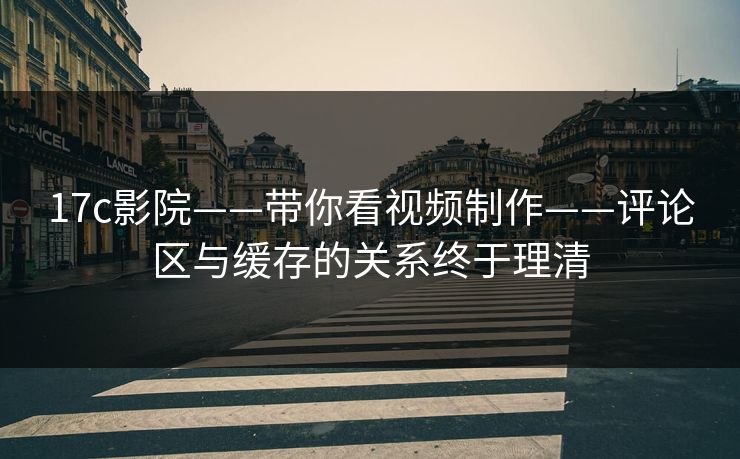 17c影院——带你看视频制作——评论区与缓存的关系终于理清
