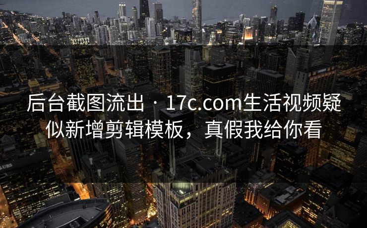 后台截图流出 · 17c.com生活视频疑似新增剪辑模板，真假我给你看