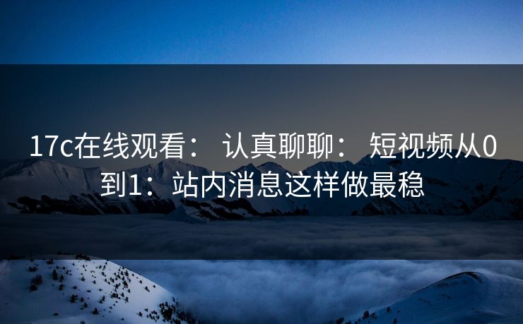 17c在线观看： 认真聊聊： 短视频从0到1：站内消息这样做最稳