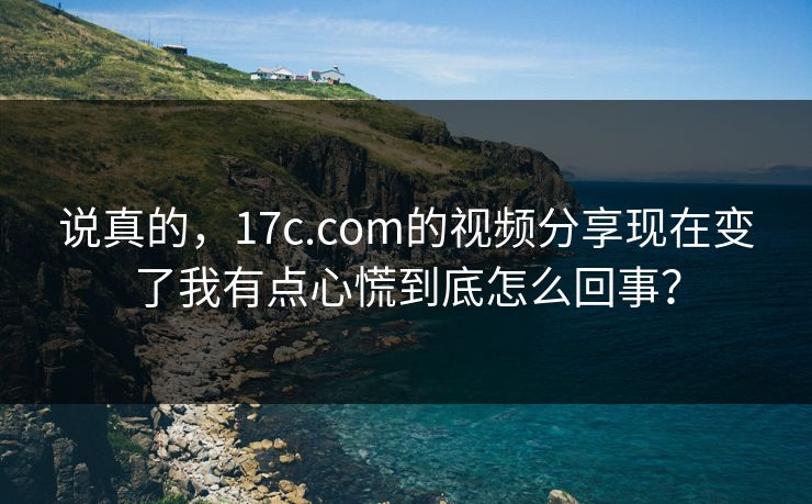 说真的,17c.com的视频分享现在变了我有点心慌到底怎么回事? 说真的,17c.com的视频分享现在变了我有点心慌到底怎么回事?