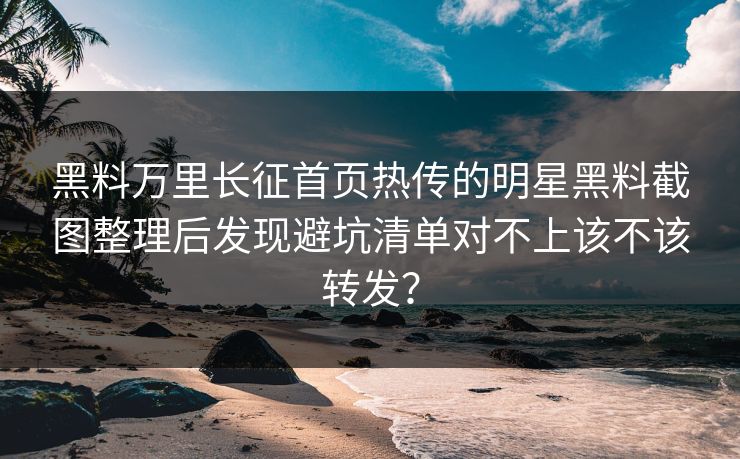 黑料万里长征首页热传的明星黑料截图整理后发现避坑清单对不上该不该转发？