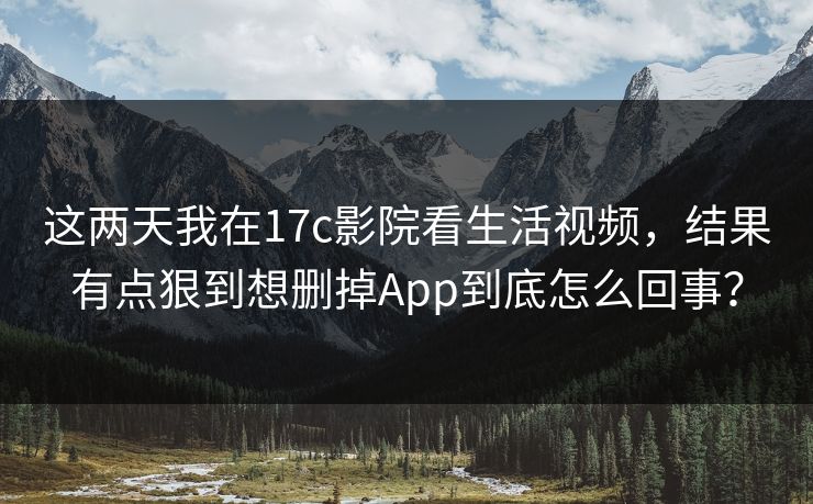 这两天我在17c影院看生活视频,结果有点狠到想删掉App到底怎么回事? 这两天我在17c影院看生活视频,结果有点狠到想删掉App到底怎么回事?