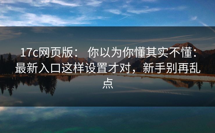 17c网页版: 你以为你懂其实不懂:最新入口这样设置才对,新手别再乱点 17c网页版: 你以为你懂其实不懂:最新入口这样设置才对,新手别再乱点