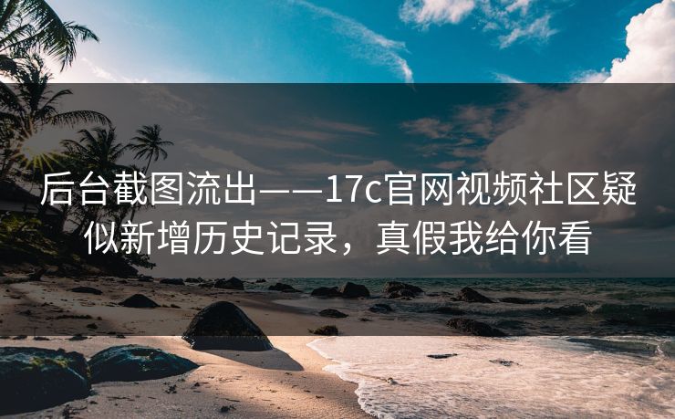后台截图流出——17c官网视频社区疑似新增历史记录，真假我给你看