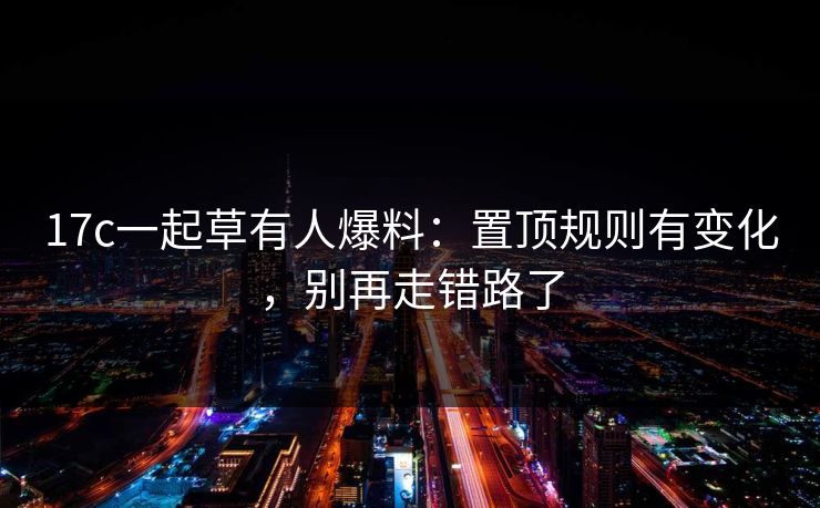 17c一起草有人爆料：置顶规则有变化，别再走错路了