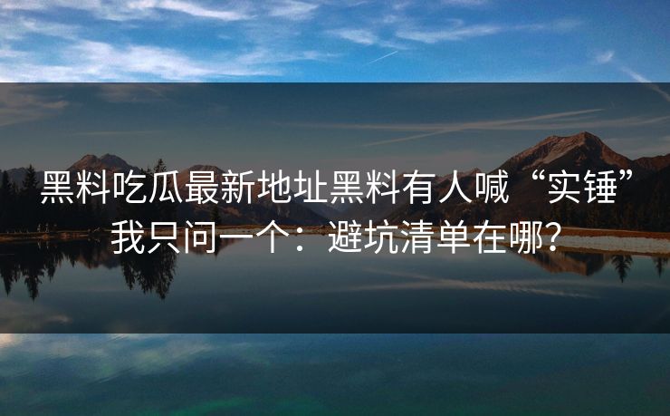黑料吃瓜最新地址黑料有人喊“实锤”我只问一个：避坑清单在哪？