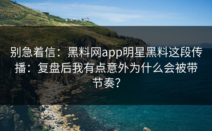 别急着信：黑料网app明星黑料这段传播：复盘后我有点意外为什么会被带节奏？
