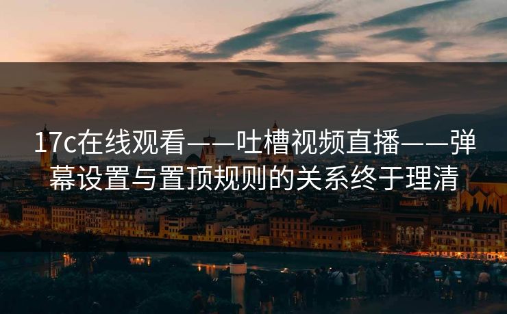 17c在线观看——吐槽视频直播——弹幕设置与置顶规则的关系终于理清