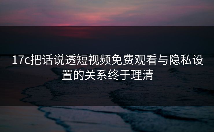 17c把话说透短视频免费观看与隐私设置的关系终于理清 17c把话说透短视频免费观看与隐私设置的关系终于理清