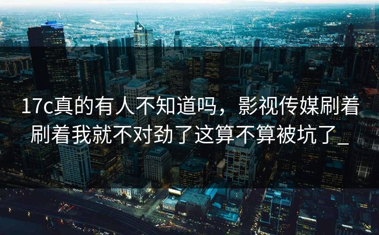 17c真的有人不知道吗,影视传媒刷着刷着我就不对劲了这算不算被坑了_ 17c真的有人不知道吗,影视传媒刷着刷着我就不对劲了这算不算被坑了_