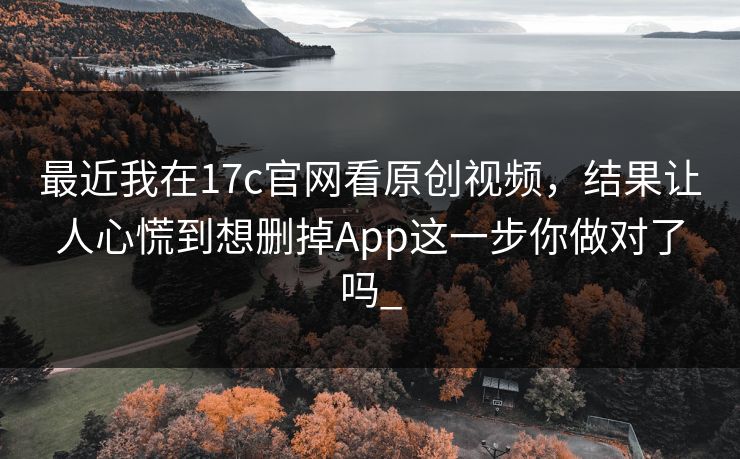 最近我在17c官网看原创视频,结果让人心慌到想删掉App这一步你做对了吗_ 最近我在17c官网看原创视频,结果让人心慌到想删掉App这一步你做对了吗_