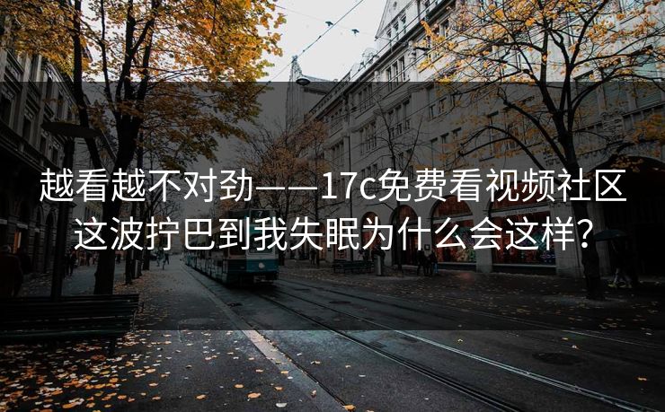 越看越不对劲——17c免费看视频社区这波拧巴到我失眠为什么会这样？