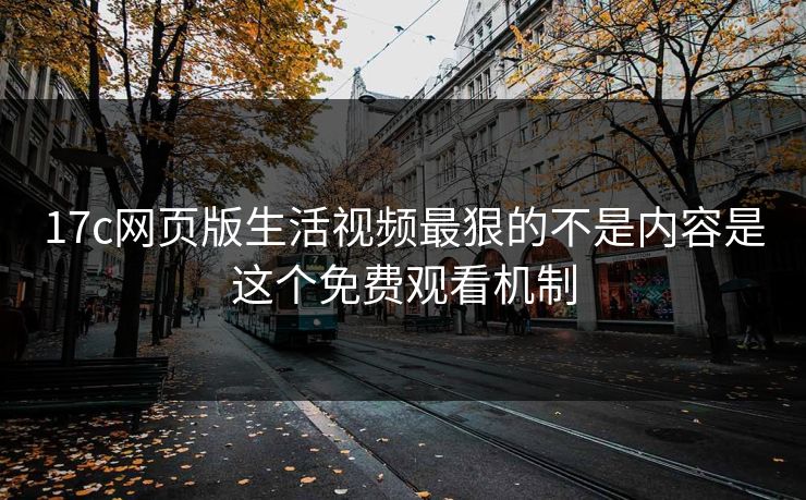 17c网页版生活视频最狠的不是内容是这个免费观看机制