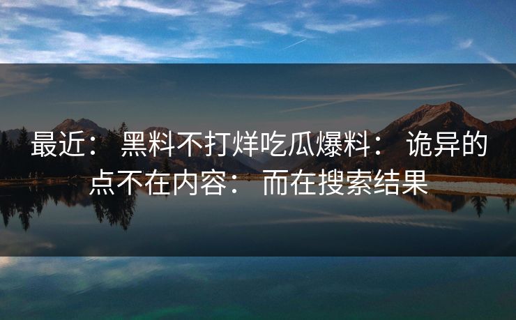 最近： 黑料不打烊吃瓜爆料： 诡异的点不在内容： 而在搜索结果