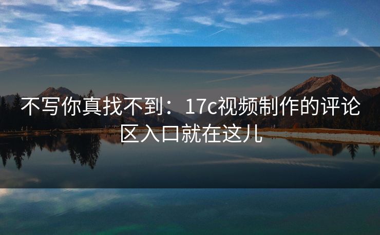 不写你真找不到：17c视频制作的评论区入口就在这儿