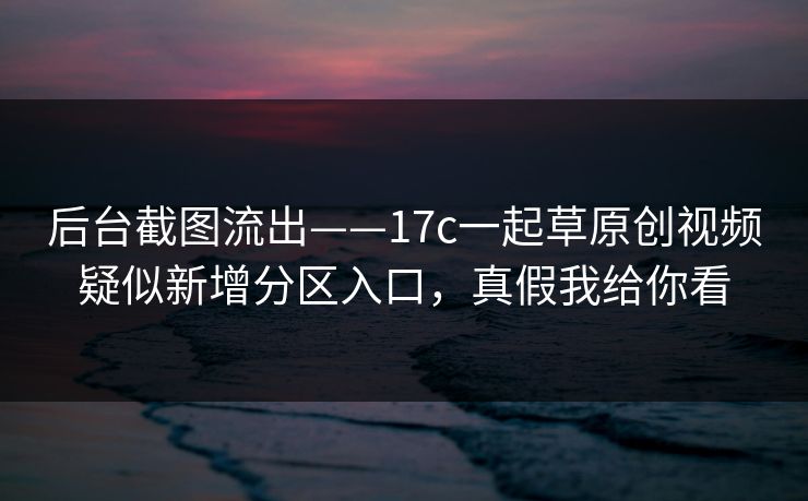 后台截图流出——17c一起草原创视频疑似新增分区入口，真假我给你看