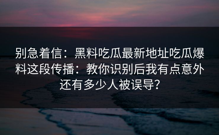 别急着信：黑料吃瓜最新地址吃瓜爆料这段传播：教你识别后我有点意外还有多少人被误导？