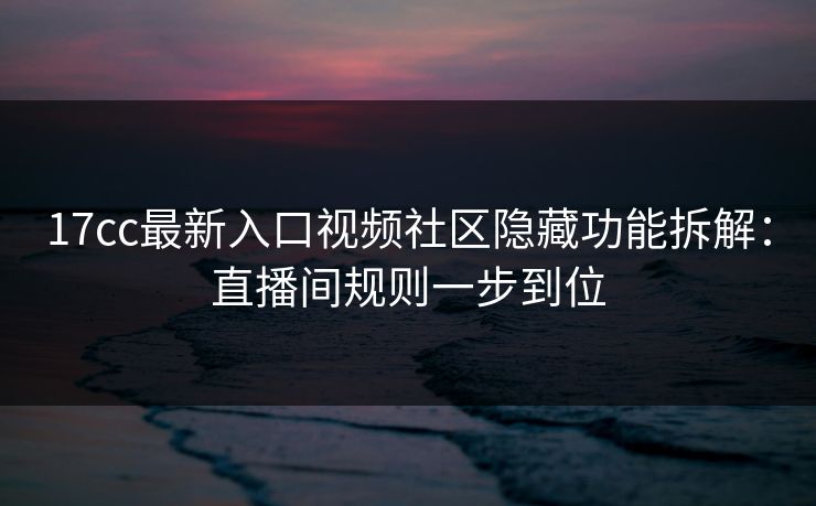 17cc最新入口视频社区隐藏功能拆解：直播间规则一步到位
