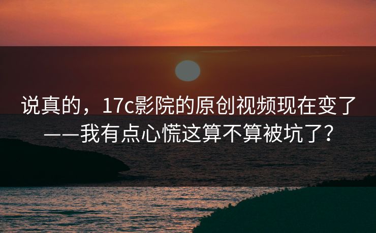 说真的，17c影院的原创视频现在变了——我有点心慌这算不算被坑了？