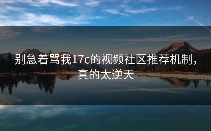 别急着骂我17c的视频社区推荐机制，真的太逆天