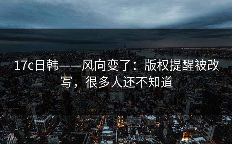 17c日韩——风向变了:版权提醒被改写,很多人还不知道 17c日韩——风向变了:版权提醒被改写,很多人还不知道