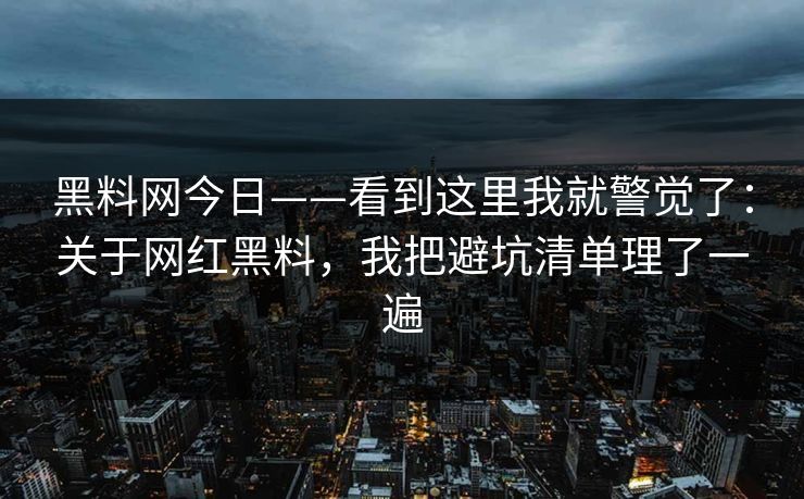 黑料网今日——看到这里我就警觉了：关于网红黑料，我把避坑清单理了一遍