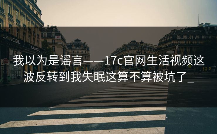 我以为是谣言——17c官网生活视频这波反转到我失眠这算不算被坑了_