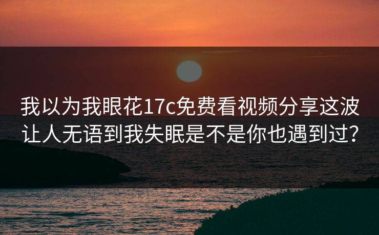 我以为我眼花17c免费看视频分享这波让人无语到我失眠是不是你也遇到过？