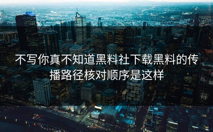 不写你真不知道黑料社下载黑料的传播路径核对顺序是这样