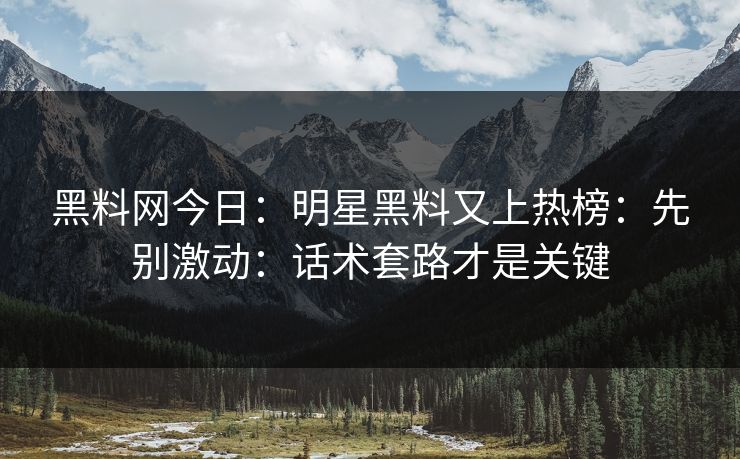 黑料网今日：明星黑料又上热榜：先别激动：话术套路才是关键