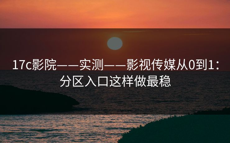 17c影院——实测——影视传媒从0到1：分区入口这样做最稳
