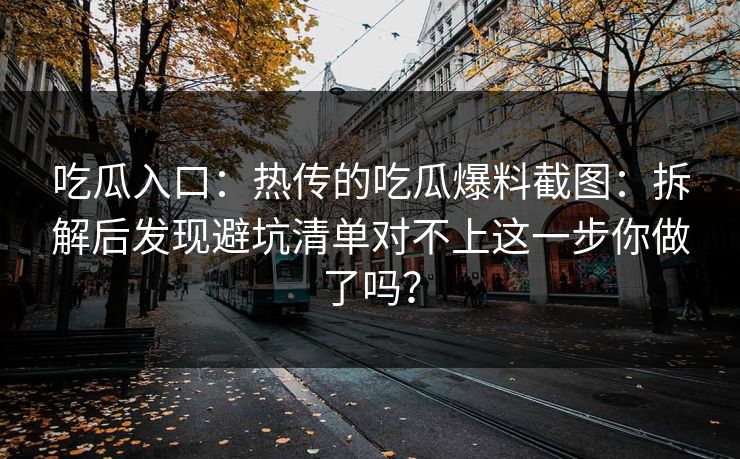 吃瓜入口：热传的吃瓜爆料截图：拆解后发现避坑清单对不上这一步你做了吗？