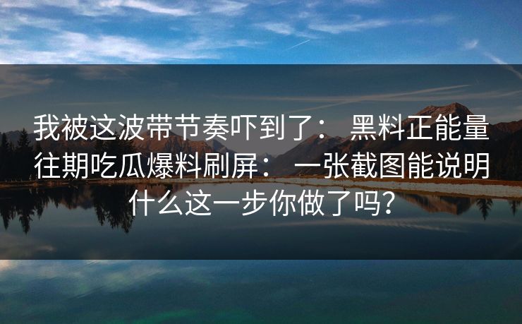 我被这波带节奏吓到了： 黑料正能量往期吃瓜爆料刷屏： 一张截图能说明什么这一步你做了吗？