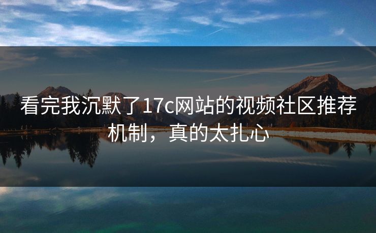 看完我沉默了17c网站的视频社区推荐机制，真的太扎心