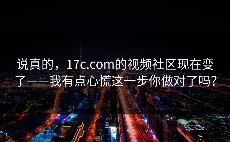 说真的，17c.com的视频社区现在变了——我有点心慌这一步你做对了吗？