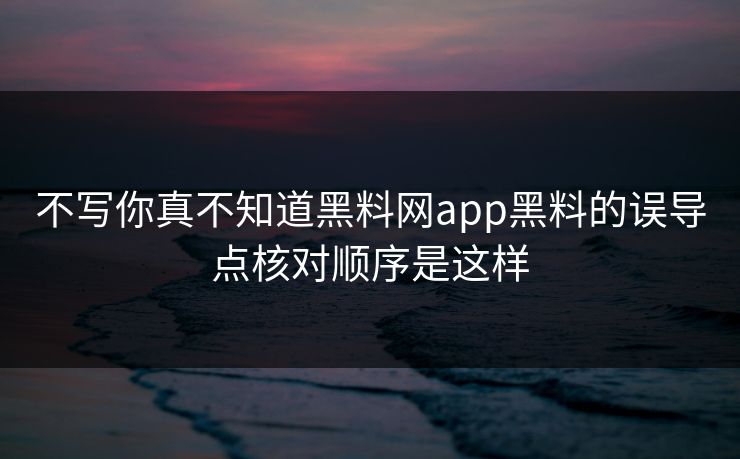 不写你真不知道黑料网app黑料的误导点核对顺序是这样
