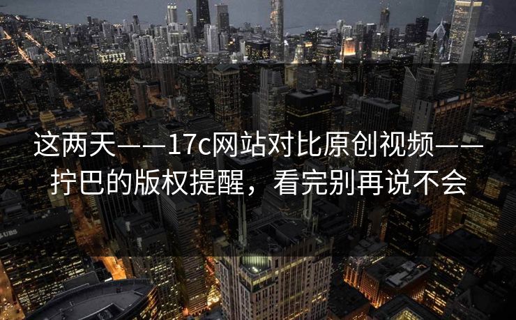 这两天——17c网站对比原创视频——拧巴的版权提醒，看完别再说不会