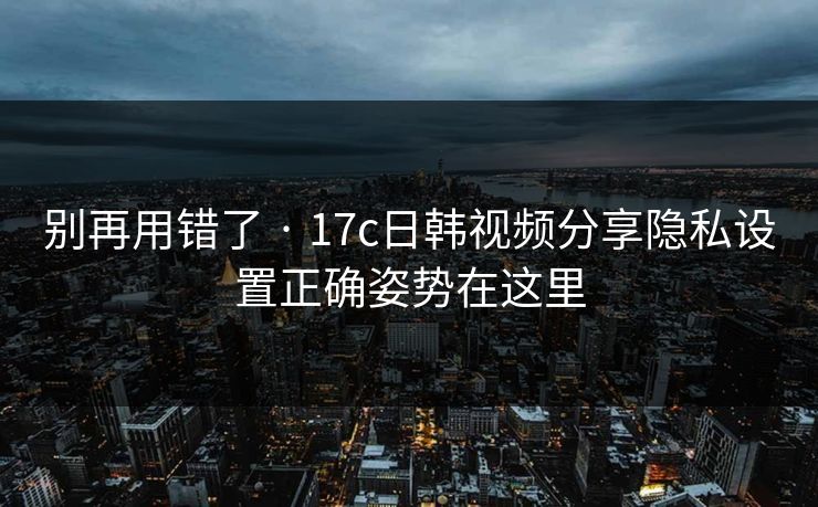 别再用错了 · 17c日韩视频分享隐私设置正确姿势在这里