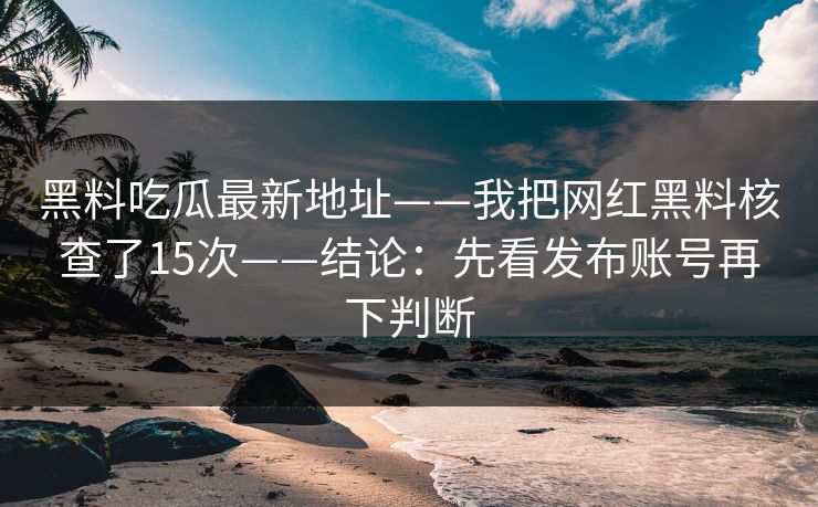 黑料吃瓜最新地址——我把网红黑料核查了15次——结论：先看发布账号再下判断