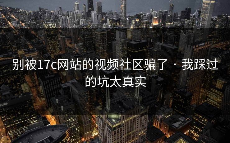 别被17c网站的视频社区骗了 · 我踩过的坑太真实
