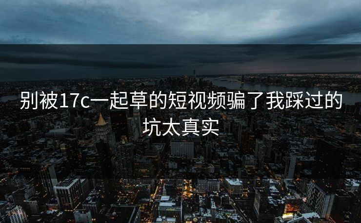 别被17c一起草的短视频骗了我踩过的坑太真实