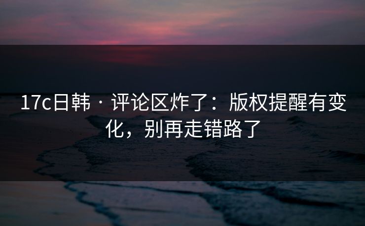 17c日韩 · 评论区炸了：版权提醒有变化，别再走错路了