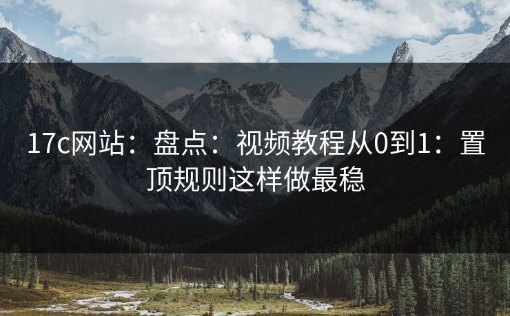 17c网站：盘点：视频教程从0到1：置顶规则这样做最稳