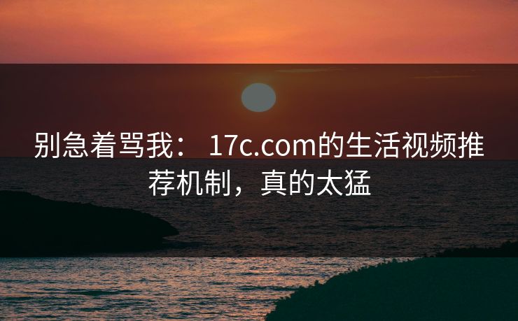 别急着骂我： 17c.com的生活视频推荐机制，真的太猛